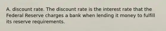 A. discount rate. The discount rate is the interest rate that the Federal Reserve charges a bank when lending it money to fulfill its reserve requirements.