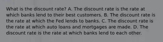 What is the discount​ rate? A. The discount rate is the rate at which banks lend to their best customers. B. The discount rate is the rate at which the Fed lends to banks. C. The discount rate is the rate at which auto loans and mortgages are made. D. The discount rate is the rate at which banks lend to each other.