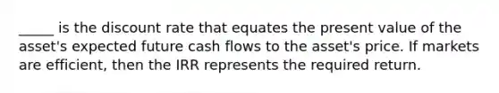 _____ is the discount rate that equates the present value of the asset's expected future cash flows to the asset's price. If markets are efficient, then the IRR represents the required return.