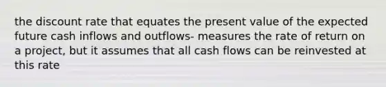 the discount rate that equates the present value of the expected future cash inflows and outflows- measures the rate of return on a project, but it assumes that all cash flows can be reinvested at this rate