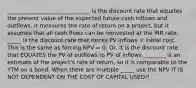 ______________________________ is the discount rate that equates the present value of the expected future cash inflows and outflows. It measures the rate of return on a project, but it assumes that all cash flows can be reinvested at the IRR rate. _____ is the discount rate that forces PV inflows = initial cost. This is the same as forcing NPV = 0. Or, it is the discount rate that EQUATES the PV of outflows to PV of inflows ________ is an estimate of the project's rate of return, so it is comparable to the YTM on a bond. When there are multiple _____ use the NPV IT IS NOT DEPENDENT ON THE COST OF CAPITAL USED!!