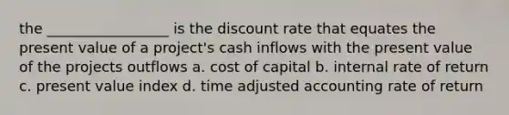 the _________________ is the discount rate that equates the present value of a project's cash inflows with the present value of the projects outflows a. cost of capital b. internal rate of return c. present value index d. time adjusted accounting rate of return