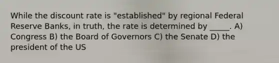 While the discount rate is "established" by regional Federal Reserve Banks, in truth, the rate is determined by _____. A) Congress B) the Board of Governors C) the Senate D) the president of the US