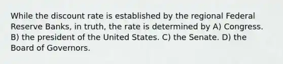 While the discount rate is established by the regional Federal Reserve Banks, in truth, the rate is determined by A) Congress. B) the president of the United States. C) the Senate. D) the Board of Governors.