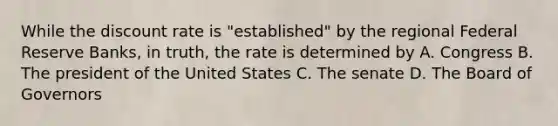 While the discount rate is "established" by the regional Federal Reserve Banks, in truth, the rate is determined by A. Congress B. The president of the United States C. The senate D. The Board of Governors