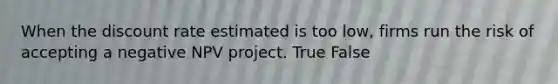 When the discount rate estimated is too low, firms run the risk of accepting a negative NPV project. True False