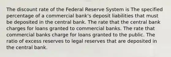 The discount rate of the Federal Reserve System is The specified percentage of a commercial bank's deposit liabilities that must be deposited in the central bank. The rate that the central bank charges for loans granted to commercial banks. The rate that commercial banks charge for loans granted to the public. The ratio of excess reserves to legal reserves that are deposited in the central bank.