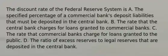 The discount rate of the Federal Reserve System is A. The specified percentage of a commercial bank's deposit liabilities that must be deposited in the central bank. B. The rate that the central bank charges for loans granted to commercial banks. C. The rate that commercial banks charge for loans granted to the public. D. The ratio of excess reserves to legal reserves that are deposited in the central bank.