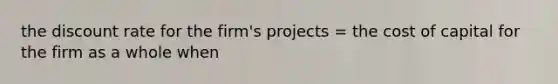 the discount rate for the firm's projects = the cost of capital for the firm as a whole when