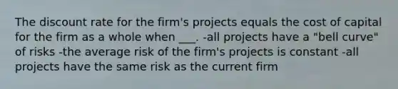 The discount rate for the firm's projects equals the cost of capital for the firm as a whole when ___. -all projects have a "bell curve" of risks -the average risk of the firm's projects is constant -all projects have the same risk as the current firm