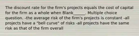 The discount rate for the firm's projects equals the cost of capital for the firm as a whole when Blank______. Multiple choice question. -the average risk of the firm's projects is constant -all projects have a "bell curve" of risks -all projects have the same risk as that of the firm overall