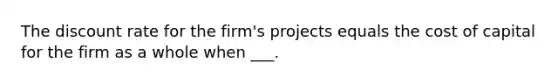 The discount rate for the firm's projects equals the cost of capital for the firm as a whole when ___.