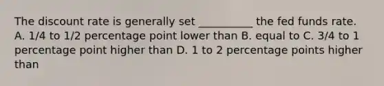 The discount rate is generally set __________ the fed funds rate. A. 1/4 to 1/2 percentage point lower than B. equal to C. 3/4 to 1 percentage point higher than D. 1 to 2 percentage points higher than