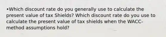 •Which discount rate do you generally use to calculate the present value of tax Shields? Which discount rate do you use to calculate the present value of tax shields when the WACC-method assumptions hold?