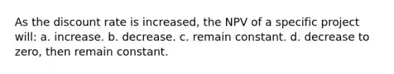 As the discount rate is increased, the NPV of a specific project will: a. increase. b. decrease. c. remain constant. d. decrease to zero, then remain constant.