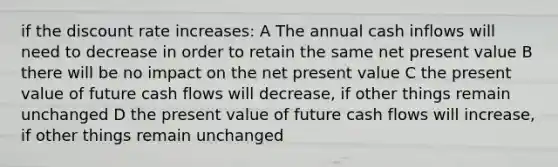 if the discount rate increases: A The annual cash inflows will need to decrease in order to retain the same net present value B there will be no impact on the net present value C the present value of future cash flows will decrease, if other things remain unchanged D the present value of future cash flows will increase, if other things remain unchanged