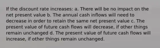 If the discount rate increases: a. There will be no impact on the net present value b. The annual cash inflows will need to decrease in order to retain the same net present value c. The present value of future cash flows will decrease, if other things remain unchanged d. The present value of future cash flows will increase, if other things remain unchanged.