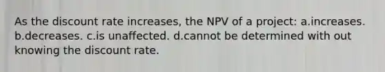 As the discount rate increases, the NPV of a project: a.increases. b.decreases. c.is unaffected. d.cannot be determined with out knowing the discount rate.