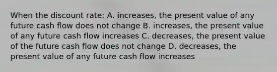 When the discount rate: A. increases, the present value of any future cash flow does not change B. increases, the present value of any future cash flow increases C. decreases, the present value of the future cash flow does not change D. decreases, the present value of any future cash flow increases