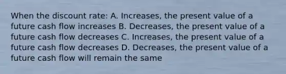 When the discount rate: A. Increases, the present value of a future cash flow increases B. Decreases, the present value of a future cash flow decreases C. Increases, the present value of a future cash flow decreases D. Decreases, the present value of a future cash flow will remain the same