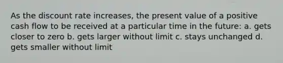 As the discount rate increases, the present value of a positive cash flow to be received at a particular time in the future: a. gets closer to zero b. gets larger without limit c. stays unchanged d. gets smaller without limit