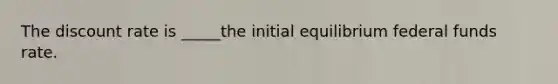 The discount rate is _____the initial equilibrium federal funds rate.