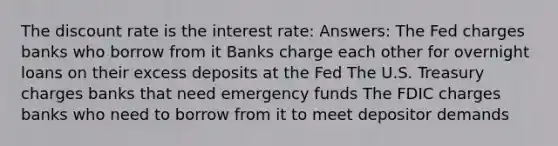 The discount rate is the interest rate: Answers: The Fed charges banks who borrow from it Banks charge each other for overnight loans on their excess deposits at the Fed The U.S. Treasury charges banks that need emergency funds The FDIC charges banks who need to borrow from it to meet depositor demands