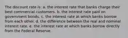 The discount rate is: a. the interest rate that banks charge their best commercial customers. b. the interest rate paid on government bonds. c. the interest rate at which banks borrow from each other. d. the difference between the real and nominal interest rate. e. the interest rate at which banks borrow directly from the Federal Reserve.