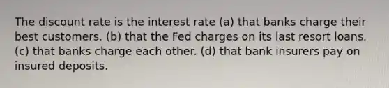 The discount rate is the interest rate (a) that banks charge their best customers. (b) that the Fed charges on its last resort loans. (c) that banks charge each other. (d) that bank insurers pay on insured deposits.