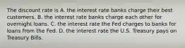 The discount rate is A. the interest rate banks charge their best customers. B. the interest rate banks charge each other for overnight loans. C. the interest rate the Fed charges to banks for loans from the Fed. D. the interest rate the U.S. Treasury pays on Treasury Bills.