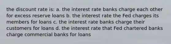 the discount rate is: a. the interest rate banks charge each other for excess reserve loans b. the interest rate the Fed charges its members for loans c. the interest rate banks charge their customers for loans d. the interest rate that Fed chartered banks charge commercial banks for loans