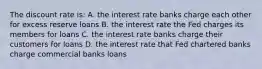 The discount rate is: A. the interest rate banks charge each other for excess reserve loans B. the interest rate the Fed charges its members for loans C. the interest rate banks charge their customers for loans D. the interest rate that Fed chartered banks charge commercial banks loans