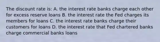 The discount rate is: A. the interest rate banks charge each other for excess reserve loans B. the interest rate the Fed charges its members for loans C. the interest rate banks charge their customers for loans D. the interest rate that Fed chartered banks charge commercial banks loans