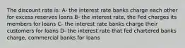 The discount rate is: A- the interest rate banks charge each other for excess reserves loans B- the interest rate, the Fed charges its members for loans C- the interest rate banks charge their customers for loans D- the interest rate that fed chartered banks charge, commercial banks for loans