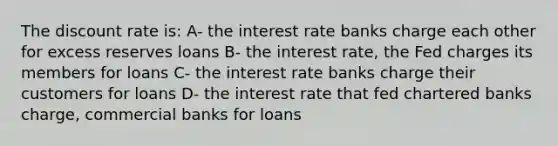 The discount rate is: A- the interest rate banks charge each other for excess reserves loans B- the interest rate, the Fed charges its members for loans C- the interest rate banks charge their customers for loans D- the interest rate that fed chartered banks charge, commercial banks for loans