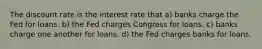 The discount rate is the interest rate that a) banks charge the Fed for loans. b) the Fed charges Congress for loans. c) banks charge one another for loans. d) the Fed charges banks for loans.