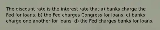 The discount rate is the interest rate that a) banks charge the Fed for loans. b) the Fed charges Congress for loans. c) banks charge one another for loans. d) the Fed charges banks for loans.