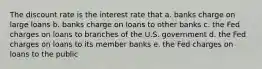 The discount rate is the interest rate that a. banks charge on large loans b. banks charge on loans to other banks c. the Fed charges on loans to branches of the U.S. government d. the Fed charges on loans to its member banks e. the Fed charges on loans to the public