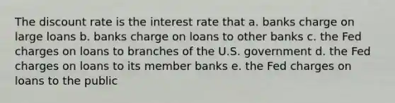 The discount rate is the interest rate that a. banks charge on large loans b. banks charge on loans to other banks c. the Fed charges on loans to branches of the U.S. government d. the Fed charges on loans to its member banks e. the Fed charges on loans to the public