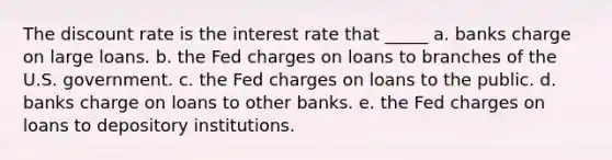 The discount rate is the interest rate that _____ a. banks charge on large loans. b. the Fed charges on loans to branches of the U.S. government. c. the Fed charges on loans to the public. d. banks charge on loans to other banks. e. the Fed charges on loans to depository institutions.