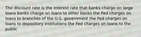 The discount rate is the interest rate that banks charge on large loans banks charge on loans to other banks the Fed charges on loans to branches of the U.S. government the Fed charges on loans to depository institutions the Fed charges on loans to the public