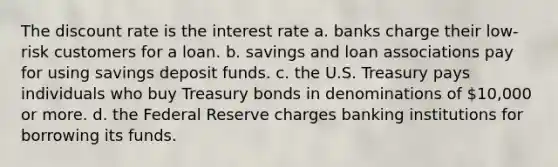 The discount rate is the interest rate a. banks charge their low-risk customers for a loan. b. savings and loan associations pay for using savings deposit funds. c. the U.S. Treasury pays individuals who buy Treasury bonds in denominations of 10,000 or more. d. the Federal Reserve charges banking institutions for borrowing its funds.