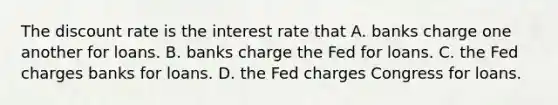 The discount rate is the interest rate that A. banks charge one another for loans. B. banks charge the Fed for loans. C. the Fed charges banks for loans. D. the Fed charges Congress for loans.