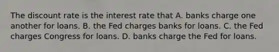 The discount rate is the interest rate that A. banks charge one another for loans. B. the Fed charges banks for loans. C. the Fed charges Congress for loans. D. banks charge the Fed for loans.