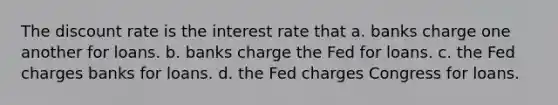 The discount rate is the interest rate that a. banks charge one another for loans. b. banks charge the Fed for loans. c. the Fed charges banks for loans. d. the Fed charges Congress for loans.