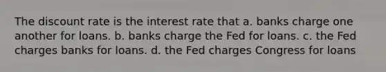 The discount rate is the interest rate that a. banks charge one another for loans. b. banks charge the Fed for loans. c. the Fed charges banks for loans. d. the Fed charges Congress for loans