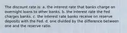 The discount rate is: a. the interest rate that banks charge on overnight loans to other banks. b. the interest rate the Fed charges banks. c. the interest rate banks receive on reserve deposits with the Fed. d. one divided by the difference between one and the reserve ratio.