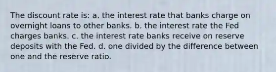 The discount rate is: a. the interest rate that banks charge on overnight loans to other banks. b. the interest rate the Fed charges banks. c. the interest rate banks receive on reserve deposits with the Fed. d. one divided by the difference between one and the reserve ratio.