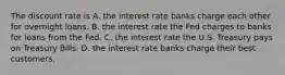 The discount rate is A. the interest rate banks charge each other for overnight loans. B. the interest rate the Fed charges to banks for loans from the Fed. C. the interest rate the U.S. Treasury pays on Treasury Bills. D. the interest rate banks charge their best customers.