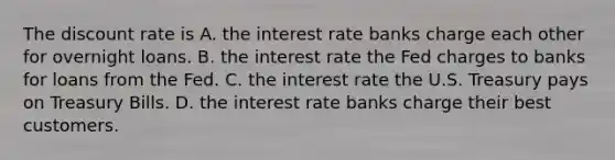 The discount rate is A. the interest rate banks charge each other for overnight loans. B. the interest rate the Fed charges to banks for loans from the Fed. C. the interest rate the U.S. Treasury pays on Treasury Bills. D. the interest rate banks charge their best customers.